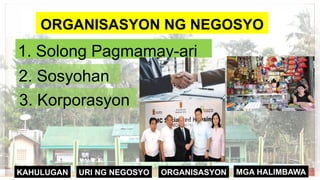 ORGANISASYON
KAHULUGAN MGA HALIMBAWA
URI NG NEGOSYO
ORGANISASYON NG NEGOSYO
1. Solong Pagmamay-ari
2. Sosyohan
3. Korporasyon
ORGANISASYON NG NEGOSYO
 
