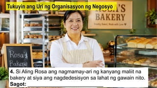 4. Si Aling Rosa ang nagmamay-ari ng kanyang maliit na
bakery at siya ang nagdedesisyon sa lahat ng gawain nito.
Sagot: __________________________
Tukuyin ang Uri ng Organisasyon ng Negosyo
 