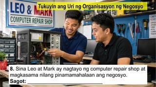 8. Sina Leo at Mark ay nagtayo ng computer repair shop at
magkasama nilang pinamamahalaan ang negosyo.
Sagot: __________________________
Tukuyin ang Uri ng Organisasyon ng Negosyo
 