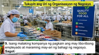 9. Isang malaking kompanya ng pagkain ang may libo-libong
empleyado at maraming may-ari ng bahagi ng negosyo.
Sagot: __________________________
Tukuyin ang Uri ng Organisasyon ng Negosyo
 