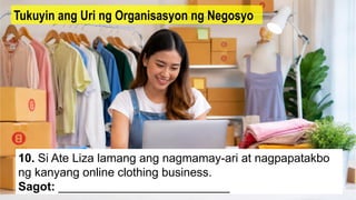 10. Si Ate Liza lamang ang nagmamay-ari at nagpapatakbo
ng kanyang online clothing business.
Sagot: __________________________
Tukuyin ang Uri ng Organisasyon ng Negosyo
 