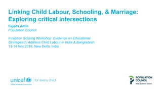 Linking Child Labour, Schooling, & Marriage:
Exploring critical intersections
Sajeda Amin
Population Council
Inception Scoping Workshop: Evidence on Educational
Strategies to Address Child Labour in India & Bangladesh
13-14 Nov 2019, New Delhi, India
 