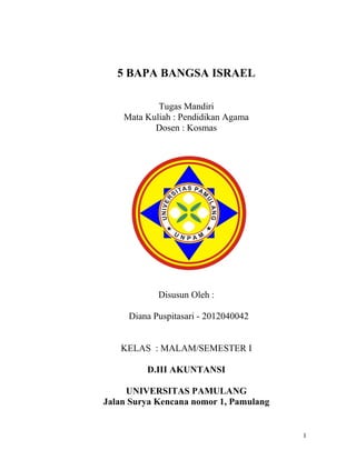 5 BAPA BANGSA ISRAEL

            Tugas Mandiri
    Mata Kuliah : Pendidikan Agama
           Dosen : Kosmas




            Disusun Oleh :

     Diana Puspitasari - 2012040042


   KELAS : MALAM/SEMESTER I

         D.III AKUNTANSI

     UNIVERSITAS PAMULANG
Jalan Surya Kencana nomor 1, Pamulang


                                        1
 