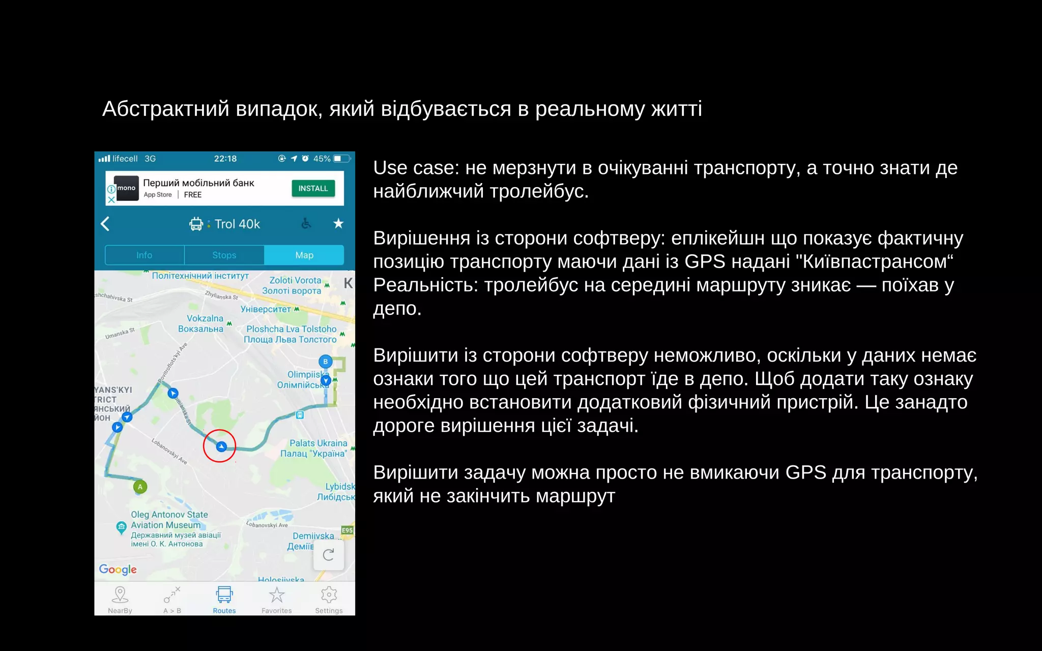 Абстрактний випадок, який відбувається в реальному житті
Use case: не мерзнути в очікуванні транспорту, а точно знати де
найближчий тролейбус.
Вирішення із сторони софтверу: еплікейшн що показує фактичну
позицію транспорту маючи дані із GPS надані "Київпастрансом“
Реальність: тролейбус на середині маршруту зникає — поїхав у
депо.
Вирішити із сторони софтверу неможливо, оскільки у даних немає
ознаки того що цей транспорт їде в депо. Щоб додати таку ознаку
необхідно встановити додатковий фізичний пристрій. Це занадто
дороге вирішення цієї задачі.
Вирішити задачу можна просто не вмикаючи GPS для транспорту,
який не закінчить маршрут
 