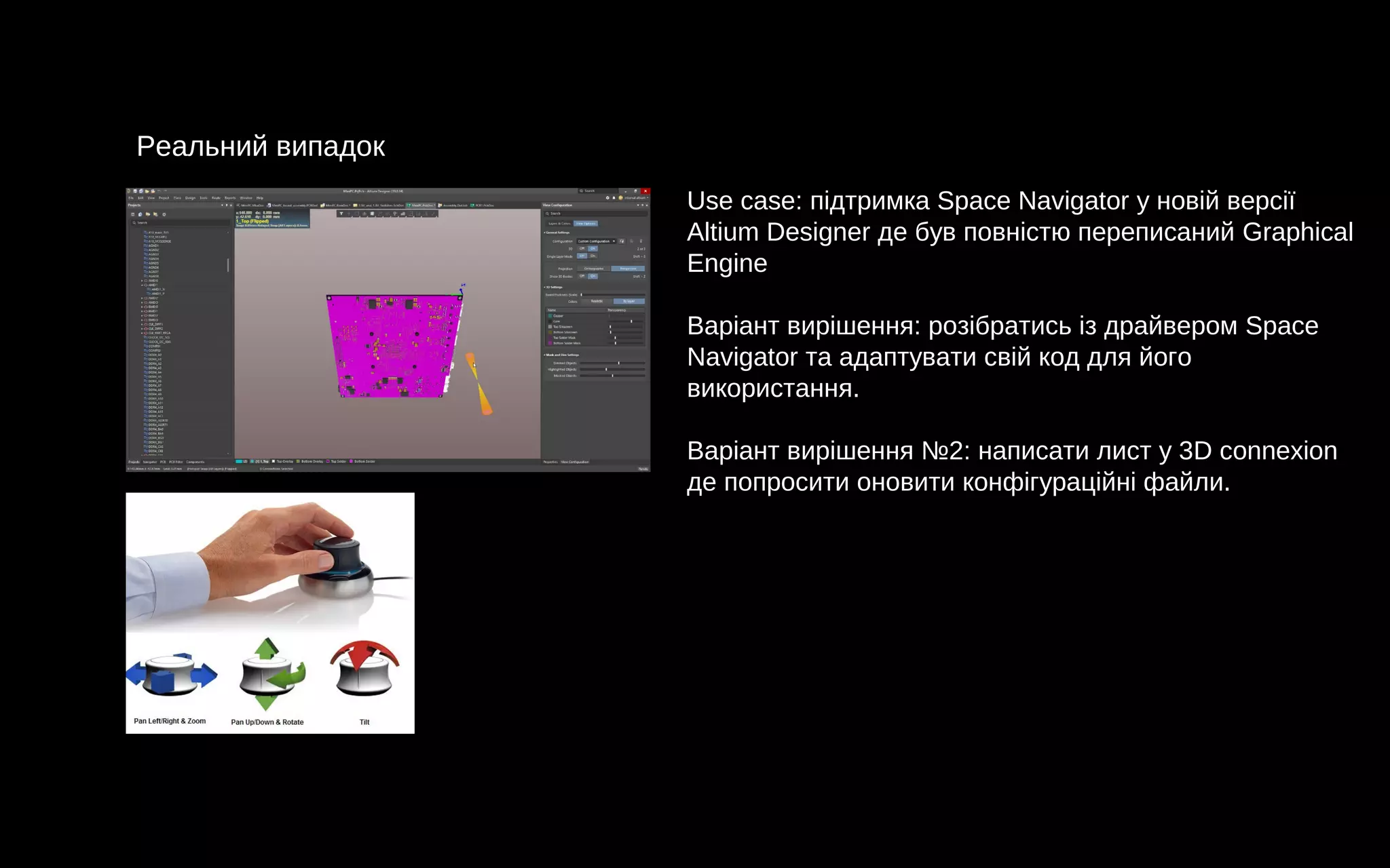 Реальний випадок
Use case: підтримка Space Navigator у новій версії
Altium Designer де був повністю переписаний Graphical
Engine
Варіант вирішення: розібратись із драйвером Space
Navigator та адаптувати свій код для його
використання.
Варіант вирішення №2: написати лист у 3D connexion
де попросити оновити конфігураційні файли.
 