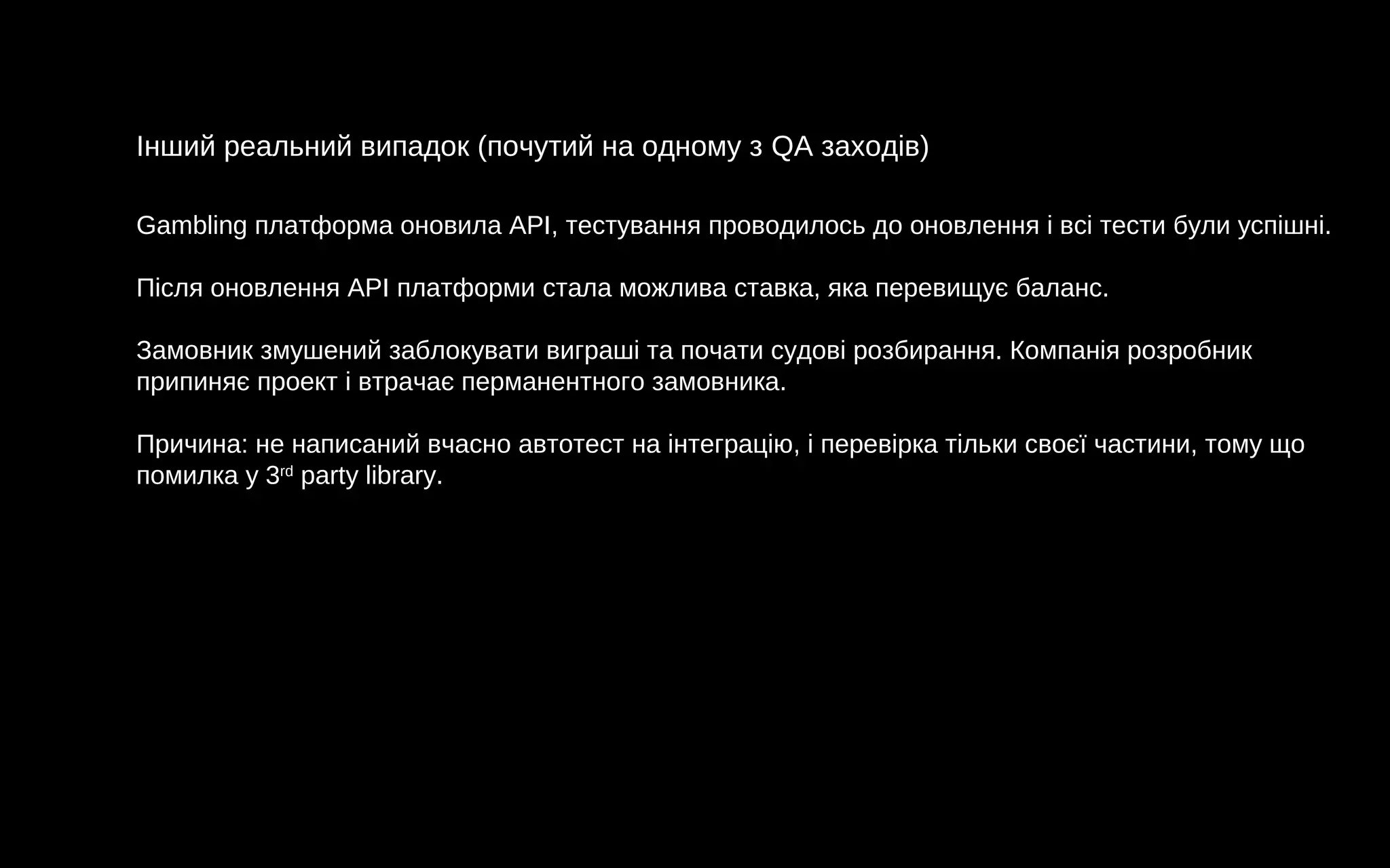 Інший реальний випадок (почутий на одному з QA заходів)
Gambling платформа оновила API, тестування проводилось до оновлення і всі тести були успішні.
Після оновлення API платформи стала можлива ставка, яка перевищує баланс.
Замовник змушений заблокувати виграші та почати судові розбирання. Компанія розробник
припиняє проект і втрачає перманентного замовника.
Причина: не написаний вчасно автотест на інтеграцію, і перевірка тільки своєї частини, тому що
помилка у 3rd
party library.
 