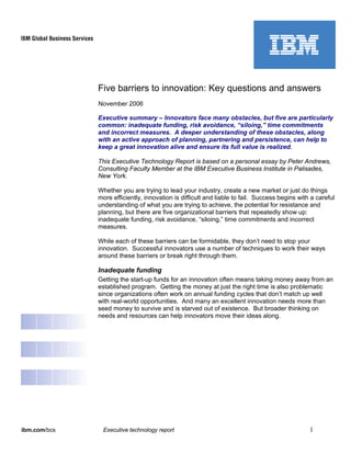 ibm.com/bcs Executive technology report 1
Five barriers to innovation: Key questions and answers
November 2006
Executive summary – Innovators face many obstacles, but five are particularly
common: inadequate funding, risk avoidance, “siloing,” time commitments
and incorrect measures. A deeper understanding of these obstacles, along
with an active approach of planning, partnering and persistence, can help to
keep a great innovation alive and ensure its full value is realized.
This Executive Technology Report is based on a personal essay by Peter Andrews,
Consulting Faculty Member at the IBM Executive Business Institute in Palisades,
New York.
Whether you are trying to lead your industry, create a new market or just do things
more efficiently, innovation is difficult and liable to fail. Success begins with a careful
understanding of what you are trying to achieve, the potential for resistance and
planning, but there are five organizational barriers that repeatedly show up:
inadequate funding, risk avoidance, “siloing,” time commitments and incorrect
measures.
While each of these barriers can be formidable, they don’t need to stop your
innovation. Successful innovators use a number of techniques to work their ways
around these barriers or break right through them.
Inadequate funding
Getting the start-up funds for an innovation often means taking money away from an
established program. Getting the money at just the right time is also problematic
since organizations often work on annual funding cycles that don’t match up well
with real-world opportunities. And many an excellent innovation needs more than
seed money to survive and is starved out of existence. But broader thinking on
needs and resources can help innovators move their ideas along.
 