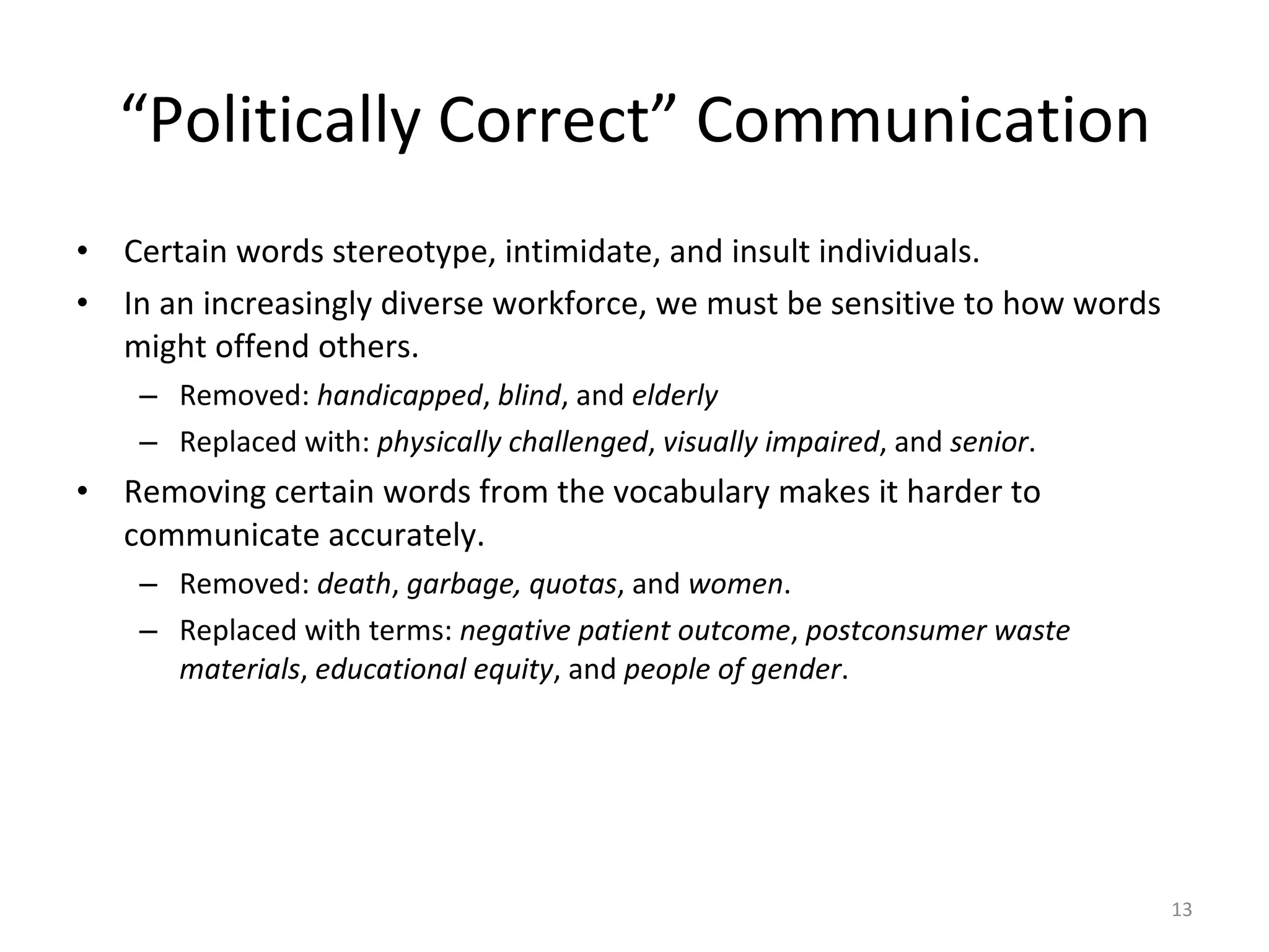 “ Politically Correct” Communication Certain words stereotype, intimidate, and insult individuals. In an increasingly diverse workforce, we must be sensitive to how words might offend others. Removed:  handicapped ,  blind , and  elderly   Replaced with:  physically challenged ,  visually impaired , and  senior . Removing certain words from the vocabulary makes it harder to communicate accurately. Removed:  death ,  garbage, quotas , and  women . Replaced with terms:  negative patient outcome ,  postconsumer waste materials ,  educational equity , and  people of gender .  