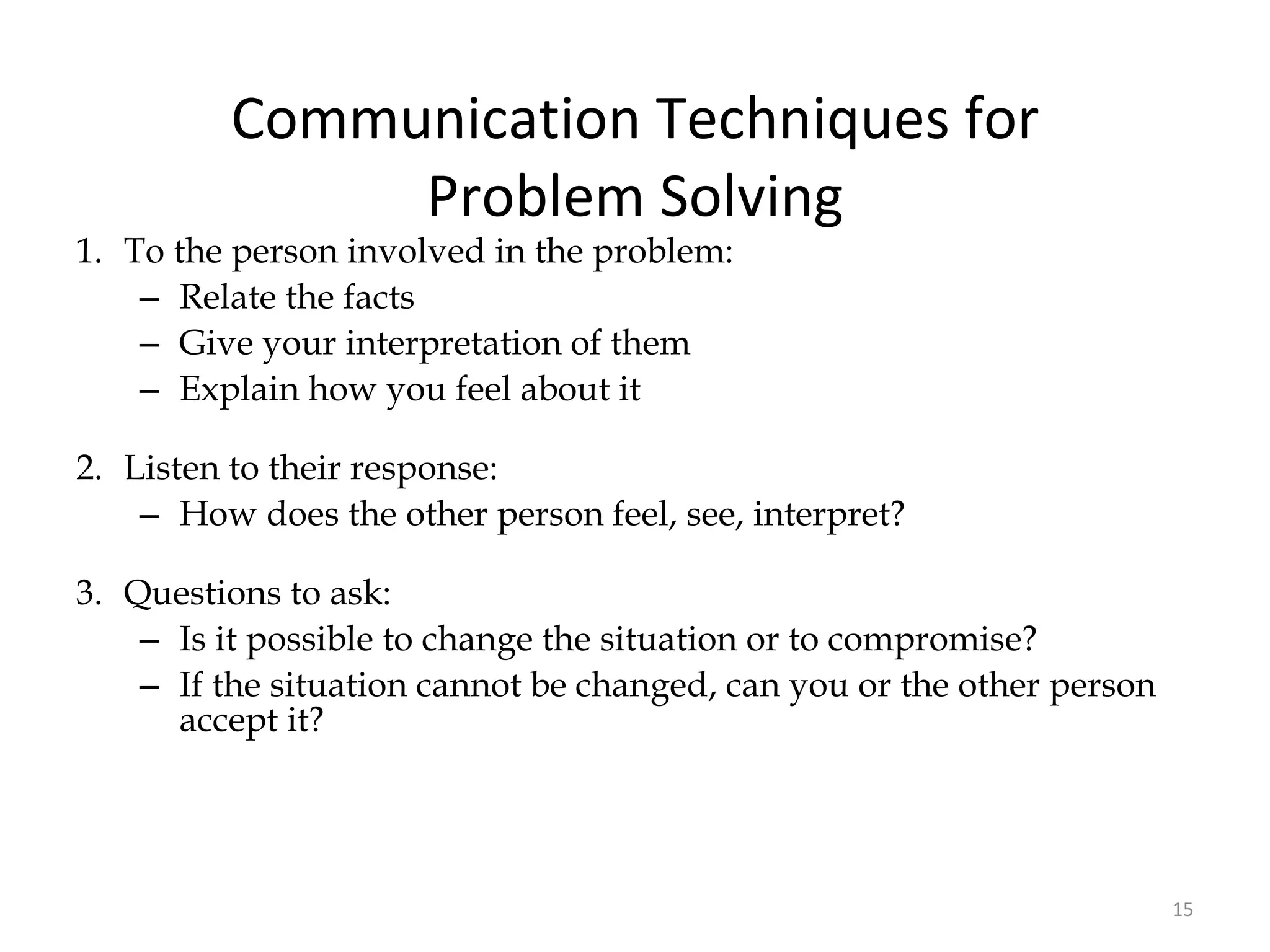 Communication Techniques for Problem Solving 1. To the person involved in the problem: Relate the facts Give your interpretation of them Explain how you feel about it 2. Listen to their response: How does the other person feel, see, interpret? 3. Questions to ask: Is it possible to change the situation or to compromise? If the situation cannot be changed, can you or the other person accept it? 