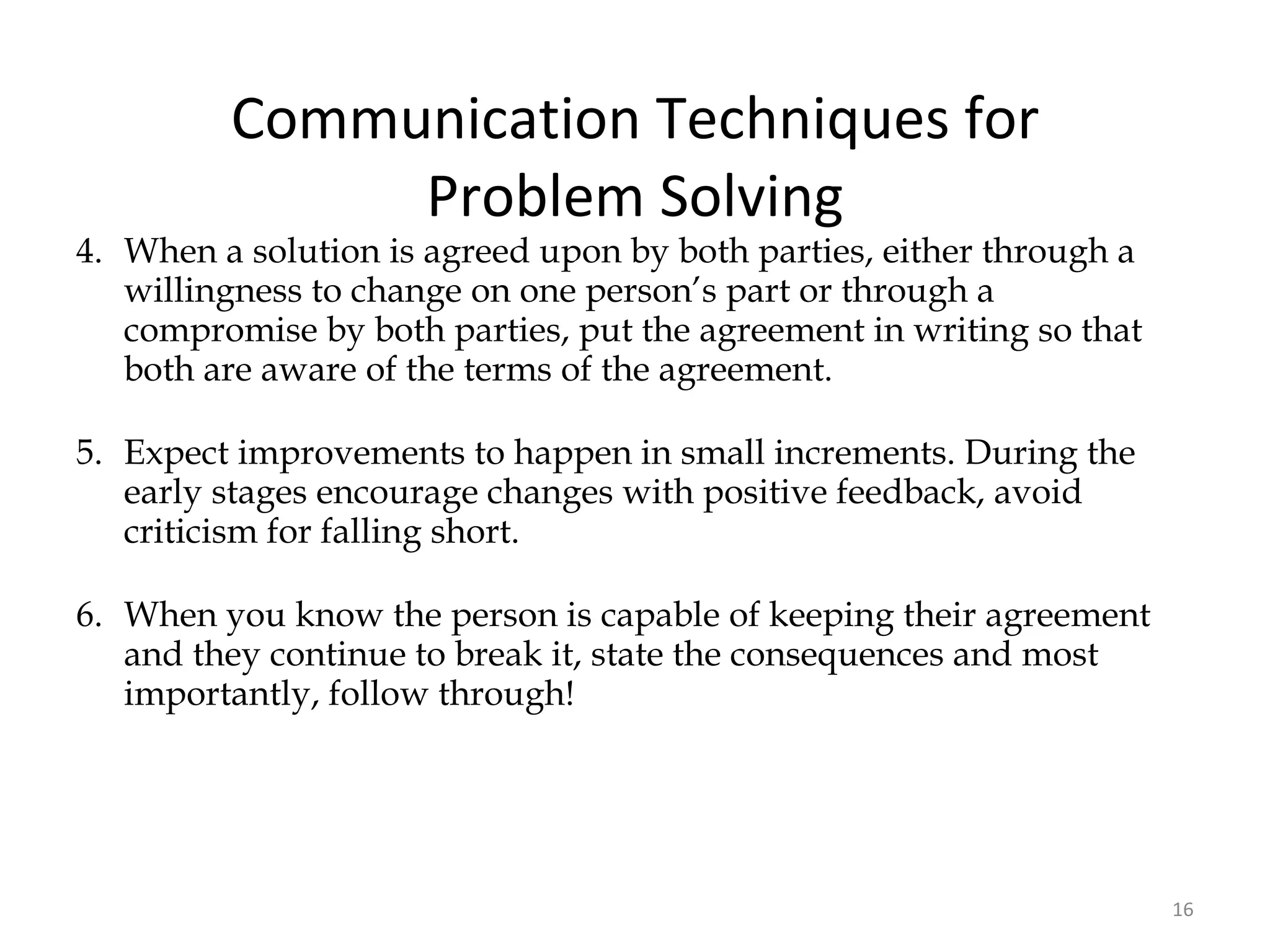 Communication Techniques for Problem Solving 4. When a solution is agreed upon by both parties, either through a willingness to change on one person’s part or through a compromise by both parties, put the agreement in writing so that both are aware of the terms of the agreement. 5. Expect improvements to happen in small increments. During the early stages encourage changes with positive feedback, avoid criticism for falling short. 6. When you know the person is capable of keeping their agreement and they continue to break it, state the consequences and most importantly, follow through! 