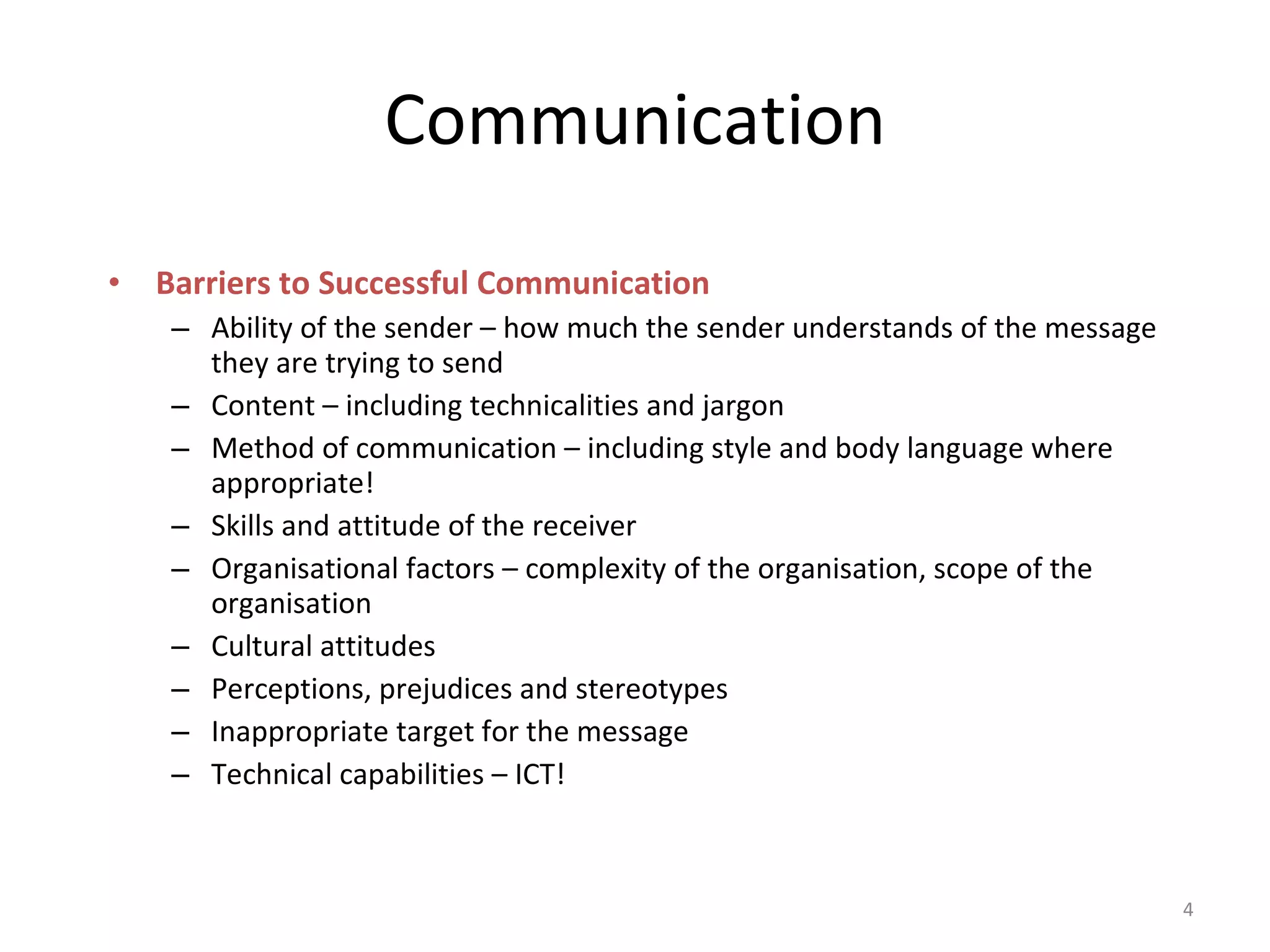 Communication Barriers to Successful Communication Ability of the sender – how much the sender understands of the message they are trying to send Content – including technicalities and jargon Method of communication – including style and body language where appropriate! Skills and attitude of the receiver Organisational factors – complexity of the organisation, scope of the organisation  Cultural attitudes Perceptions, prejudices and stereotypes Inappropriate target for the message Technical capabilities – ICT! 