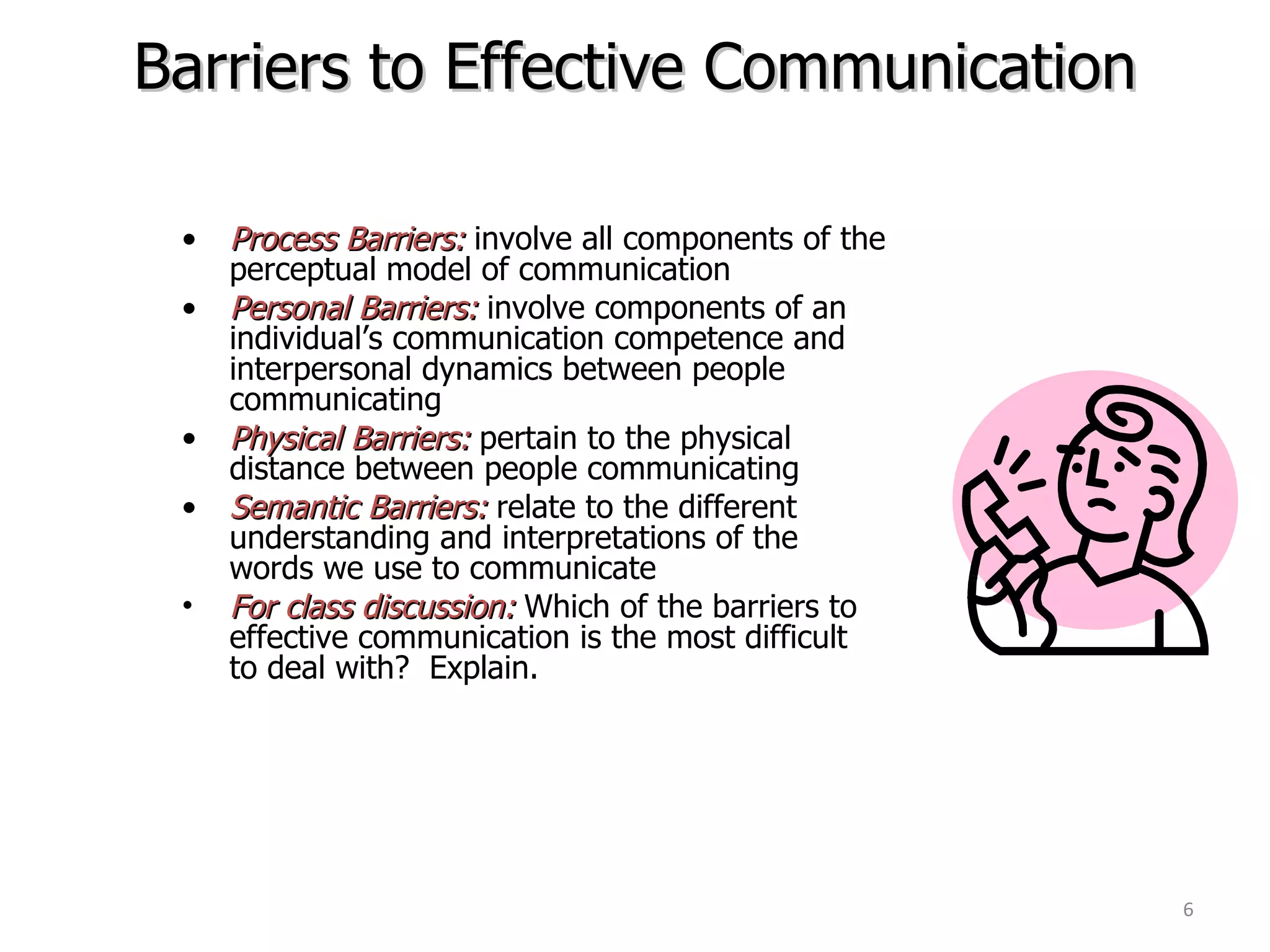 Barriers to Effective Communication Process Barriers:  involve all components of the  perceptual model of communication Personal Barriers:  involve components of an  individual’s communication competence and  interpersonal dynamics between people  communicating Physical Barriers:  pertain to the physical  distance between people communicating Semantic Barriers:  relate to the different  understanding and interpretations of the  words we use to communicate For class discussion:  Which of the barriers to  effective communication is the most difficult  to deal with?  Explain. 