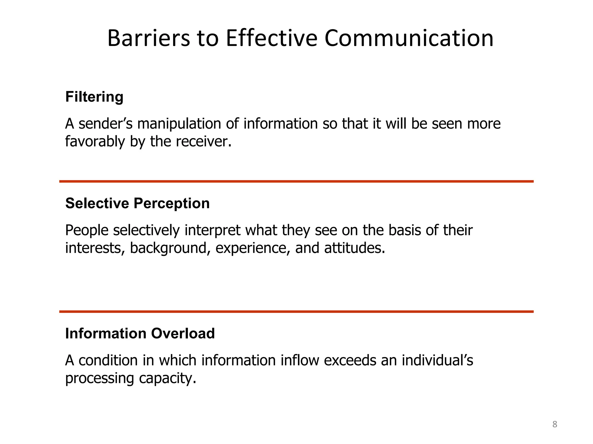 Barriers to Effective Communication Filtering A sender’s manipulation of information so that it will be seen more favorably by the receiver. Selective Perception People selectively interpret what they see on the basis of their interests, background, experience, and attitudes. Information Overload A condition in which information inflow exceeds an individual’s processing capacity. 