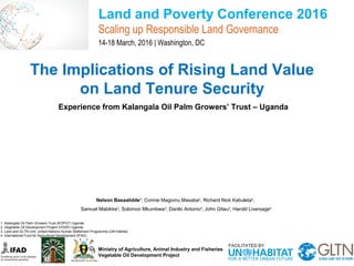 The Implications of Rising Land Value
on Land Tenure Security
Experience from Kalangala Oil Palm Growers’ Trust – Uganda
Land and Poverty Conference 2016
Scaling up Responsible Land Governance
14-18 March, 2016 | Washington, DC
Ministry of Agriculture, Animal Industry and Fisheries
Vegetable Oil Development Project
Nelson Basaalidde1
, Connie Magomu Masaba2
, Richard Nick Kabuleta2
,
Samuel Mabikke3
, Solomon Mkumbwa3
, Danilo Antonio3
, John Gitau3
, Harold Liversage4
1. Kalangala Oil Palm Growers Trust (KOPGT) Uganda
2. Vegetable Oil Development Project (VODP) Uganda
3. Land and GLTN Unit, United Nations Human Settlement Programme (UN-Habitat)
4. International Fund for Agricultural Development (IFAD)
 