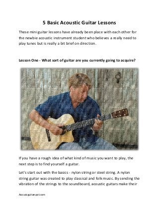 Acousicguitarspot.com
5 Basic Acoustic Guitar Lessons
These mini guitar lessons have already been place with each other for
the newbie acoustic instrument student who believes a really need to
play tunes but is really a bit brief on direction.
Lesson One - What sort of guitar are you currently going to acquire?
If you have a rough idea of what kind of music you want to play, the
next step is to find yourself a guitar.
Let’s start out with the basics - nylon string or steel string. A nylon
string guitar was created to play classical and folk music. By sending the
vibration of the strings to the soundboard, acoustic guitars make their
 