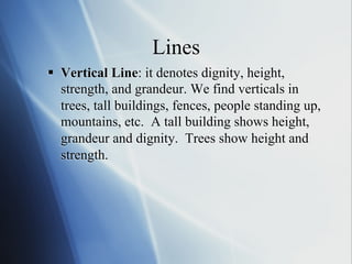 Lines
§  Vertical Line: it denotes dignity, height,
strength, and grandeur. We find verticals in
trees, tall buildings, fences, people standing up,
mountains, etc. A tall building shows height,
grandeur and dignity. Trees show height and
strength.

 