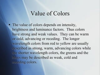 Value of Colors
§  The value of colors depends on intensity,
brightness and luminance factors. Thus colors
have strong and weak values. They can be warm
or cold, advancing or receding. The longer
wavelength colors from red to yellow are usually
described as strong, warm, advancing colors while
the shorter wavelength colors, the greens and the
blues may be described as weak, cold and
receding colors.

 