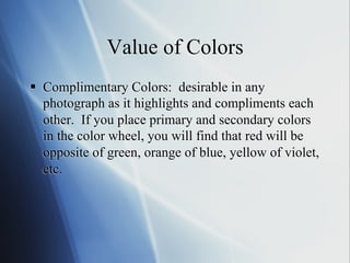 Value of Colors
§  Complimentary Colors: desirable in any
photograph as it highlights and compliments each
other. If you place primary and secondary colors
in the color wheel, you will find that red will be
opposite of green, orange of blue, yellow of violet,
etc.

 