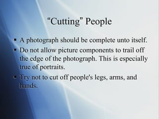 “Cutting” People
§  A photograph should be complete unto itself.
§  Do not allow picture components to trail off
the edge of the photograph. This is especially
true of portraits.
§  Try not to cut off people's legs, arms, and
hands.

 