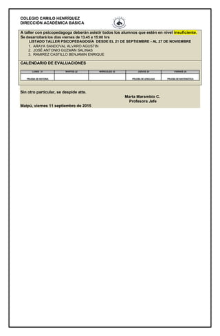 COLEGIO CAMILO HENRÍQUEZ
DIRECCIÓN ACADÉMICA BÁSICA
A taller con psicopedagoga deberán asistir todos los alumnos que estén en nivel insuficiente.
Se desarrollará los días viernes de 13.45 a 15:00 hrs
LISTADO TALLER PSICOPEDAGOGÍA DESDE EL 21 DE SEPTIEMBRE - AL 27 DE NOVIEMBRE
1. ARAYA SANDOVAL ALVARO AGUSTIN
2. JOSÉ ANTONIO GUZMAN SALINAS
3. RAMIREZ CASTILLO BENJAMIN ENRIQUE
CALENDARIO DE EVALUACIONES
LUNES 21 MARTES 22 MIÉRCOLES 23 JUEVES 24 VIERNES 25
PRUEBA DE MATEMÁTICAPRUEBA DE LENGUAJEPRUEBA DE HISTORIA
Sin otro particular, se despide atte.
Marta Marambio C.
Profesora Jefe
Maipú, viernes 11 septiembre de 2015
 