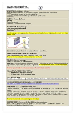 COLEGIO CAMILO HENRÍQUEZ
DIRECCIÓN ACADÉMICA BÁSICA
ORIENTACIÓN: Alejandra Salinas.
Tema: Manifestar actitudes de solidaridad y respeto, que favorezcan la convivencia.
- Se retoman trabajos de convivencia escolar.
Materiales: Finalización de afiches grupales “Nadie queda fuera”.
MÚSICA: Andrea Quiñones
Viernes
Tema: Compases.
Materiales: Cuaderno de pauta completa.
TECNOLOGÍA: Nancy Verdugo.
Tema: Utilización de software
Materiales: Pendrive.
Los alumnos que aún no presentan el trabajo de circuito eléctrico, se debe traer terminado para el día
martes 25/08
Ejemplo de circuito, la diferencia es que se utilizarán 3 ampolletas.
EDUCACIÓN FÍSICA Y SALUD: Claudio Muñoz.
Tema: Danzas folclóricas (TRAER PAÑUELO PARA PRACTICAR)
Recordar traer sus útiles de aseo durante todas las clases.
RELIGIÓN: Carmen Alcayaga
Tema: “La solidaridad, un trabajo de todos”
Materiales: Información escrita, imágenes, lápices y plumones de colores, 2 pliegos de cartulilna,
hojas blancas, papel lustre, tijera, regla y pegamento. LOS COMPROMETIDOS CON SUS GRUPOS
Recordar que el cuaderno será revisado con nota avanzado el semestre.
AULA VIRTUAL / BIBLIOTECA VIRTUAL:
- PPT historia “Hacienda colonial”
- PPT ciencias “Movimientos del agua”
TEST ME PREPARO:
¡QUIERO SABER MÁS!: LENGUAJE Y COMUNICACIÓN
http://odas.educarchile.cl/objetos_digitales/odas_lenguaje/basica/odea03_nb3_poesia/
NIVELACIÓN PAC - TALLER PSICOPEDAGOGA:
Lunes 27 de julio a 11 de agosto inicio de nivelación de lenguaje de 13:45 a 14:45 hrs. Alumnos
citados:
AGUILAR - ARRASCAETA - CAMPOS - CANALES - CASTILLO CATALAN - ESPINOZA - FERNANDEZ - FERNANDOY
FIGUEROA - GAJARDO – GARCIA - GODOY - GONZALEZ - GUAITA - LEE-CHONG - MARTINEZ - MEDINA -
MELLADO - MERIÑO - MOLINA - NICOLAS - ORDENES - PEREDA - PIZARRO - PRIETO - RAMIREZ – RISCO - RUBIO -
TORO - TORRES - VELIZ - VERDUGO - VILLANUEVA – MELLA.
Recordar traer carpeta para archivar guías de trabajo.
SICOPEDAGOGA: Viernes de 13:45 a 15:00 hrs. Alumnos citados:
JUAN CORTES, MATIAS CURITOL, WEI LUO, BASTIAN OVIEDO, VALENTINA RODRIGUEZ,
JESSICA VALENZUELA, ISABEL ZUÑIGA
 