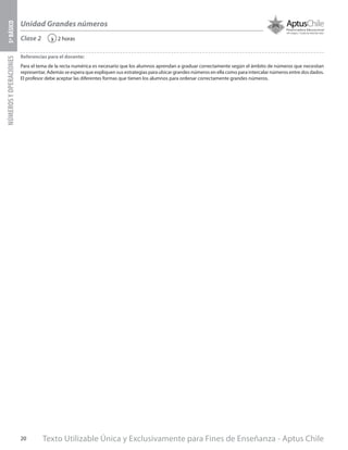 Texto Utilizable Única y Exclusivamente para Fines de Enseñanza - Aptus Chile20
Unidad Grandes números
NÚMEROSYOPERACIONES5ºBÁSICO
2 horas‹Clase 2
Referencias para el docente:
Para el tema de la recta numérica es necesario que los alumnos aprendan a graduar correctamente según el ámbito de números que necesitan
representar. Además se espera que expliquen sus estrategias para ubicar grandes números en ella como para intercalar números entre dos dados.
El profesor debe aceptar las diferentes formas que tienen los alumnos para ordenar correctamente grandes números.
 
