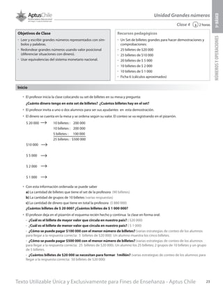 Texto Utilizable Única y Exclusivamente para Fines de Enseñanza - Aptus Chile 23
Unidad Grandes números
NÚMEROSYOPERACIONES5ºBÁSICO
2 horas‹Clase 4
Objetivos de Clase
űű Leer y escribir grandes números representados con sím-
bolos y palabras.
űű Redondear grandes números usando valor posicional
(diferenciar situaciones con dinero).
űű Usar equivalencias del sistema monetario nacional.
Recursos pedagógicos
űű Un Set de billetes grandes para hacer demostraciones y
comprobaciones:
űű 25 billetes de $20 000
űű 25 billetes de $10 000
űű 20 billetes de $ 5 000
űű 10 billetes de $ 2 000
űű 10 billetes de $ 1 000
űű Ficha 6 (cálculos aproximados)
Inicio
•	 El profesor inicia la clase colocando su set de billetes en su mesa y pregunta:
¿Cuánto dinero tengo en este set de billetes? ¿Cuántos billetes hay en el set?
•	 El profesor invita a uno o dos alumnos para ser sus ayudantes en esta demostración.
•	 El dinero se cuenta en la mesa y se ordena según su valor. El conteo se va registrando en el pizarrón.
•	 Con esta información ordenada se puede saber
a) La cantidad de billetes que tiene el set de la profesora (90 billetes)
b) La cantidad de grupos de 10 billetes (varias respuestas)
c) La cantidad de dinero que tiene en total la profesora ($ 880 000)
¿Cuántos billetes de $ 20 000? ¿Cuántos billetes de $ 1 000 000?
•	 El profesor deja en el pizarrón el esquema recién hecho y continua la clase en forma oral:
-	 ¿Cuál es el billete de mayor valor que circula en nuestro país? ( $20 000)
-	¿Cuál es el billete de menor valor que circula en nuestro país? ( $ 1 000)
-	 ¿Cómo se puede pagar $100 000 con el menor número de billetes? (varias estrategias de conteo de los alumnos
para llegar a la respuesta correcta: 5 billetes de $20 000) Un alumno muestra los cinco billetes.
-	 ¿Cómo se puede pagar $500 000 con el menor número de billetes? (varias estrategias de conteo de los alumnos
para llegar a la respuesta correcta: 25 billetes de $20 000). Un alumno los 25 billetes; 2 grupos de 10 billetes y un grupo
de 5 billetes.
-	 ¿Cuántos billetes de $20 000 se necesitan para formar 1millón? (varias estrategias de conteo de los alumnos para
llegar a la respuesta correcta: 50 billetes de $20 000)
10 billetes : 200 000
10 billetes : 200 000
5 billetes : 100 000
25 billetes : $500 000
$ 20 000
$10 000
$ 5 000
$ 2 000
$ 1 000
 