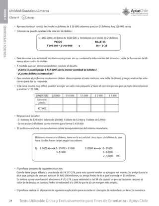 Texto Utilizable Única y Exclusivamente para Fines de Enseñanza - Aptus Chile24
Unidad Grandes números
NÚMEROSYOPERACIONES5ºBÁSICO
2 horas‹
$ 1.000.000 es el doble de $500 000 y 50 billetes es el doble de 25 billetes
PESOS BILLETES
1 000 000 = 2∙ 500 000 y 50 = 2∙ 25
Clase 4
•	 Para terminar esta actividad los alumnos registran en su cuaderno la información del pizarrón : tabla de formación de di-
nero y el recuadro de dobles
•	 A medida que van terminando deben resolver el desafío
- ¿Cómo se puede pagar $ 437 000? con la menor cantidad de billetes?
- ¿Cuántos billetes se necesitan?
•	 Para resolver el problema los alumnos deben descomponer el valor dado en una tabla de dinero y luego analizar las solu-
ciones para dar su respuesta.
•	 Si la tarea resulta muy difícil, pueden escoger un valor más pequeño y hacer el ejercicio previo, por ejemplo descomponer
y analizar $ 120 000
•	 Respuesta al desafío :
- 21 billetes de $20 000 1 billete de $10 000 1 billete de $5 000 y 1 billete de $2 000
- Se necesitan 24 billetes como mínimo para formar $ 437.000
•	 El profesor concluye con sus alumnos sobre las equivalencias del sistema monetario.
DINERO ($) $20 000 $10 000 $ 5 000 $ 2 000 $ 1 000
Ejercicio
previo
437 000
El sistema monetario chileno, tiene en la actualidad cinco tipos de billetes, lo que
hace posible hacer canjes según sus valores.
Ej: $ 5000 2 ∙ $2000 + $1000 $10000 10 ∙ $1000
5∙ $1000 5 ∙ $2000
2 ∙ $5000 ETC.
•	 El profesor presenta la siguiente situación:
Camila debe pagar al banco una deuda de $4 573 278, para esto quiere vender su auto por ese monto. Su amiga Laura le
dice que ponga a la venta el auto en $4 600 000 millones, su amigo Pedro le dice que lo venda en $5 millones.
En ambos casos se redondeó el número 4 573 278. Laura redondeó a la CM y le quedó un precio bastante cercano al
valor de la deuda, en cambio Pedro lo redondeó a la UMi lo que le da un margen más amplio.
•	 El profesor realiza en el pizarrón la siguiente explicación para recordar el concepto de redondeo con la recta numérica.
•	 Aprovechando el conteo hecho de los billetes de $ 20 000 sabemos que con 25 billetes, hay 500 000 pesos.
•	 Entonces se puede establecer la relación de dobles :
 