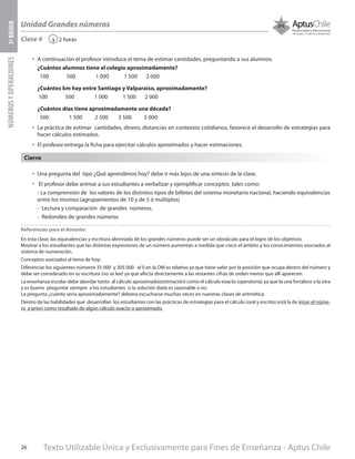 Texto Utilizable Única y Exclusivamente para Fines de Enseñanza - Aptus Chile26
Unidad Grandes números
NÚMEROSYOPERACIONES5ºBÁSICO
2 horas‹Clase 4
Referencias para el docente:
En esta clase, las equivalencias y escritura abreviada de los grandes números puede ser un obstáculo para el logro de los objetivos.
Mostrar a los estudiantes que las distintas expresiones de un número aumentan a medida que crece el ámbito y los conocimientos asociados al
sistema de numeración.
Conceptos asociados al tema de hoy:
Diferenciar los siguientes números 35 000 y 305 000 el 0 en la DM es relativo ya que tiene valor por la posición que ocupa dentro del número y
debe ser considerado en su escritura (no se lee) ya que afecta directamente a las restantes cifras de orden menor que allí aparecen.
La enseñanza escolar debe abordar tanto al cálculo aproximado(estimación) como el cálculo exacto (operatoria) ya que la una fortalece a la otra
y es bueno preguntar siempre a los estudiantes si la solución dada es razonable o no.
La pregunta ¿cuánto sería aproximadamente? debiera escucharse muchas veces en nuestras clases de aritmética
Dentro de las habilidades que desarrollan los estudiantes con las prácticas de estrategias para el cálculo (oral y escrito) está la de intuir el núme-
ro a priori como resultado de algún cálculo exacto o aproximado.
Cierre
•	 A continuación el profesor introduce el tema de estimar cantidades, preguntando a sus alumnos:
¿Cuántos alumnos tiene el colegio aproximadamente?
100 500 1 000 1 500 2 000
¿Cuántos km hay entre Santiago y Valparaíso, aproximadamente?
100 500 1 000 1 500 2 000
¿Cuántos días tiene aproximadamente una década?
500 1 500 2 500 3 500 5 000
•	 La práctica de estimar cantidades, dinero, distancias en contextos cotidianos, favorece el desarrollo de estrategias para
hacer cálculos estimados.
•	 El profesor entrega la ficha para ejercitar cálculos aproximados y hacer estimaciones.
•	 Una pregunta del tipo ¿Qué aprendimos hoy? debe ir más lejos de una síntesis de la clase.
•	 El profesor debe animar a sus estudiantes a verbalizar y ejemplificar conceptos tales como:
- La comprensión de los valores de los distintos tipos de billetes del sistema monetario nacional, haciendo equivalencias
entre los mismos (agrupamientos de 10 y de 5 ó múltiplos)
-	 Lectura y comparación de grandes números.
-	 Redondeo de grandes números
 
