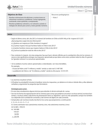 Texto Utilizable Única y Exclusivamente para Fines de Enseñanza - Aptus Chile 27
Unidad Grandes números
NÚMEROSYOPERACIONES5ºBÁSICO
2 horas‹Clase 5
Objetivos de Clase
űű Resolver estimaciones de adiciones y sustracciones en
situaciones numéricas y problemas. (sumar agregando,
avanzando, restar quitando y comparando).
űű Resolver problemas rutinarios y no rutinarios usando es-
trategias de cálculo para sumar y restar grandes números.
Recursos pedagógicos
űű Ficha 7
Inicio
•	 Según el último censo, del año 2012, el número de hombres en Chile es 8.059.148 y el de mujeres 8.513.327.
¿Qué preguntas surgen de esta información?
a) ¿Quiénes son mayoría en Chile, hombres ó mujeres?
b) ¿Cuántas mujeres más que hombres había en Chile el año 2012?
c) ¿Cuántos hombres menos que mujeres había en Chile el año 2012?
d) ¿Cuál era la población total de chile el año 2012?
•	 Para contestar la mayoría de estas preguntas hay que hacer cálculos difíciles por la cantidad de cifras de los números. A
veces es más significativo entregar una respuesta aproximada ya que datos como estos cambian todos los días. En general
los“grandes números”se comunican aproximados.
•	 En lo cotidiano muchos valores aproximados o redondeados son más entendibles.
Por ejemplo:
-	 El auto de Pedro costó“5 millones y medio” siendo su valor real $ 5 487 500
-	 La población de Chile es de“16 millones y medio” siendo la cifra exacta 16 572 475
Desarrollo
•	 Los alumnos resuelven la ficha.
•	 Al finalizar la actividad(20 minutos) el profesor revisa las respuestas y se detiene en la letra e) dónde ellos y ellas deberán
verbalizar y argumentar las preguntas que formularon.
Estrategias para sumar
•	 En esta clase estudiaremos algunas técnicas para abordar el cálculo estimado de sumas.
•	 Son tres las formas de representación de los números para sumar que podemos encontrar: escritura vertical, escritura hori-
zontal y escritura verbal. Cada forma de presentación tiene un“algoritmo” que le es más apropiado, aunque eso también
va a depender de la cantidad de sumandos y del número de dígitos de cada sumando.
•	 Comprueba cuál escritura resulta más fácil en las sumas que proponemos a continuación:
i)	 9 + 8 + 4 + 8 + 5 + 7 + 2
ii) Ciento veintisiete más cuatrocientos noventa y tres, más setecientos noventa y cinco
iii) 52 689 + 709 673
iv) 345 800
145 631
36 892
+ 25 774
 