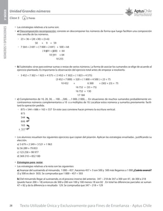 Texto Utilizable Única y Exclusivamente para Fines de Enseñanza - Aptus Chile28
Unidad Grandes números
NÚMEROSYOPERACIONES5ºBÁSICO
2 horas‹Clase 5
•	 Las estrategias relativas a la suma son:
•	 a) Descomposición-recomposición: consiste en descomponer los números de forma que luego faciliten una composición
más sencilla de los números.
űű 23 + 36 = (20 +30) + (3+6)
50 + 9 = 59
űű 7 564 + 2 691 = ( 7 000 + 2 691) + 500 + 64
( 9 691 + 500) + 64
10 191 + 64
10 255
•	 b) Subtotales: sirve para estimar sumas o restas de varios números. La forma de asociar los sumandos se elige de acuerdo al
ejercicio planteado. Es importante la observación del ejercicio total antes de empezar a resolverlo.
űű 3 452 + 7 302 + 1 823 + 4 575 = ( 3 452 + 7 302) + ( 1 823 + 4 575)
(3 452 + 7 000) + 320 + ( 1 800 + 4 500 ) + 23 + 75
10 452 + 6 300 + (302 + 23) + 75
16 752 + (55 + 75)
16 752 + 130
17 184
•	 c) Complementos de 10, 20, 30, …100…,500, …1 000, 2 000,… En situaciones de muchos sumandos probablemente en-
contraremos números complementarios a 10 o a múltiplos de 10. Localizar estos números y sumarlos previamente facili-
tará la operación pedida.
űű 875 + 544 + 686 + 163 + 557 En este caso conviene hacer primero la escritura vertical.
•	 Los alumnos resuelven los siguientes ejercicios que copian del pizarrón. Aplican las estrategias enseñadas , justificando su
elección.
a) 5 679 + 2 349 + 3 521 + 1 963
b) 56 289 + 79 853
c) 123 258 + 98 977
d) 369 210 + 852 100
•	 Estrategias para restar
•	 Las estrategias relativas a la resta son las siguientes:
a) Avanzar del sustraendo al minuendo, 1 000 – 457 , hacemos 457 + 3 son 500 y 500 más llegamos a 1 000 ¿Cuántoavancé?
(3 y 500 es decir 503). Se comprueba que 1 000 – 457 = 503
b) Del minuendo llegar al sustraendo, es el proceso inverso del anterior, 347 – 218 de 347 a 300 son 47, de 300 a 218
(puedo hacer 200 + 18) entonces de 300 a 200 son 100 y 100 menos 18 son 82 . En total las diferencias parciales se suman
47 + 82 y da la diferencia o resultado 129. Se comprueba que 347 – 218 = 129
875
544
686
163
+ 557
 