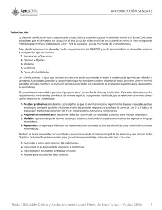 INTRODUCCIÓN GENERAL
Introducción:
La presente planificación es una propuesta de trabajo diario y sistemático que se ha diseñado acorde a las Bases Curriculares
propuestas por el Ministerio de Educación el año 2012. En el desarrollo de estas planificaciones se han incorporado
metodologías efectivas, probadas por la SIP – Red de Colegios- para la enseñanza de las matemáticas.
Estas planificaciones están alineadas con los requerimientos del MINEDUC y por lo tanto también se desarrollan en torno
a los siguientes ejes curriculares:
1. Numeración y Operatoria
2. Patrones y Álgebra
3. Medición
4. Geometría
5. Datos y Probabilidades
Las planificaciones, al igual que las bases curriculares, están sustentadas en torno a objetivos de aprendizaje, referidos a
conceptos, habilidades, aptitudes y conocimientos que los estudiantes deben desarrollar, éstos describen un nivel mínimo
aceptable de logro. También se diseñaron considerando todos los indicadores de evaluación sugeridos para cada objetivo
de aprendizaje.
El conocimiento matemático permite el progreso en el desarrollo de diversas habilidades. Para estar alineados con los
requerimientos ministeriales se enfatiza de manera explícita las siguientes habilidade, que se relacionan de manera directa
con los objetivos de aprendizaje:
1. Resolver problemas: son desafíos cuyo objetivo es que el alumno solucione, experimente, busque respuestas, aplique
estrategias, compare posibles soluciones, evalúe las posibles respuestas y justifique la correcta. De 1° a 3° básico se
trabaja con problemas rutinarios y de 4° a 6° con problemas rutinarios y no rutinarios.
2. Argumentar y comunicar: el estudiante debe dar razones de sus respuestas y proceso para resolver un proceso.
3. Modelar: se pretende que el alumno construya sistemas, resaltando los aspectos esenciales y los exprese en lenguaje
matemático.
4. Representar: se espera que el alumno use representaciones concretas pictóricas y simbólicas para comunicar situaciones
matemáticas.
También se busca desarrollar ciertas actitudes, que promuevan la formación integral de los alumnos y que derivan de los
Objetivos de Aprendizaje transversales, para garantizar un aprendizaje profundo y efectivo. Estas son:
1. Curiosidad e interés por aprender las matemáticas.
2. Creatividad en la búsqueda de soluciones a problemas.
3. Rigurosidad en sus hábitos de trabajo y estudio.
4. Respeto para escuchar las ideas de otros.
Texto Utilizable Única y Exclusivamente para Fines de Enseñanza - Aptus Chile 3
 