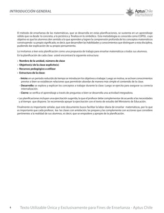 El método de enseñanza de las matemáticas, que se desarrolla en estas planificaciones, se sustenta en un aprendizaje
sólido que va desde lo concreto, a lo pictórico y finaliza en lo simbólico. Esta metodología es conocida como COPISI, cuyo
objetivo es que los alumnos den sentido a lo que aprenden y logren la comprensión profunda de los conceptos matemáticos
construyendo su propio significado, es decir, que desarrollen las habilidades y conocimientos que distinguen a esta disciplina,
pudiendo dar explicación de su propio pensamiento.
Lo invitamos a leer esta planificación como una propuesta de trabajo para enseñar matemáticas a todos sus alumnos.
En la planificación de cada clase usted encontrará la siguiente estructura:
•	 Nombre de la unidad, número de clase
•	 Objetivo(s) de la clase explicito(s)
•	 Recursos pedagógico a utilizar
•	 Estructura de la clase:
- Inicio: en un período reducido de tiempo se introducen los objetivos a trabajar. Luego se motiva, se activan conocimientos
previos o bien se establecen relaciones que permitirán abordar de manera más simple el contenido de la clase.
- Desarrollo: se explora y explican los conceptos a trabajar durante la clase. Luego se ejercita para asegurar su correcta
internalización.
- Cierre: se verifica el aprendizaje a través de preguntas o bien se desarrolla una actividad integradora.
•	Las planificaciones incluyen una ejercitación sugerida, la que el profesor debe complementar de acuerdo a las necesidades
y al tiempo que dispone. Se recomienda apoyar la ejercitación con el texto de estudio del Ministerio de Educación.
Finalmente es importante señalar, que este documento busca facilitar la labor diaria de enseñar matemáticas, por lo que
es importante que cada profesor, lea las clases con antelación, las prepare y las complemente con acciones que considere
pertinentes a la realidad de sus alumnos, es decir, que se empodere y apropie de la planificación.
INTRODUCCIÓN GENERAL
Texto Utilizable Única y Exclusivamente para Fines de Enseñanza - Aptus Chile4
 
