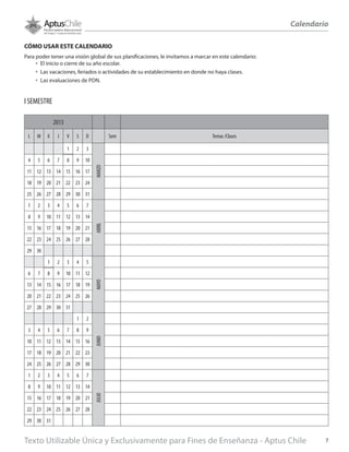 2013
L M X J V S D Sem Temas /Clases
1 2 3
MARZO
4 5 6 7 8 9 10
11 12 13 14 15 16 17
18 19 20 21 22 23 24
25 26 27 28 29 30 31
1 2 3 4 5 6 7
ABRIL
8 9 10 11 12 13 14
15 16 17 18 19 20 21
22 23 24 25 26 27 28
29 30
1 2 3 4 5
MAYO
6 7 8 9 10 11 12
13 14 15 16 17 18 19
20 21 22 23 24 25 26
27 28 29 30 31
1 2
JUNIO
3 4 5 6 7 8 9
10 11 12 13 14 15 16
17 18 19 20 21 22 23
24 25 26 27 28 29 30
1 2 3 4 5 6 7
JULIO
8 9 10 11 12 13 14
15 16 17 18 19 20 21
22 23 24 25 26 27 28
29 30 31
CÓMO USAR ESTE CALENDARIO
Para poder tener una visión global de sus planificaciones, le invitamos a marcar en este calendario:
•	 El inicio o cierre de su año escolar.
•	 Las vacaciones, feriados o actividades de su establecimiento en donde no haya clases.
•	 Las evaluaciones de PDN.
I SEMESTRE
Calendario
Texto Utilizable Única y Exclusivamente para Fines de Enseñanza - Aptus Chile 7
 