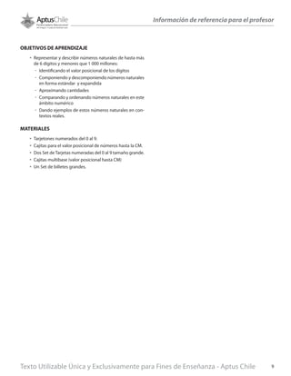 Texto Utilizable Única y Exclusivamente para Fines de Enseñanza - Aptus Chile 9
Información de referencia para el profesor
OBJETIVOS DE APRENDIZAJE
•	 Representar y describir números naturales de hasta más
de 6 dígitos y menores que 1 000 millones:
űű Identificando el valor posicional de los dígitos
űű Componiendo y descomponiendo números naturales
en forma estándar y expandida
űű Aproximando cantidades
űű Comparando y ordenando números naturales en este
ámbito numérico
űű Dando ejemplos de estos números naturales en con-
textos reales.
MATERIALES
•	 Tarjetones numerados del 0 al 9.
•	 Cajitas para el valor posicional de números hasta la CM.
•	 Dos Set de Tarjetas numeradas del 0 al 9 tamaño grande.
•	 Cajitas multibase (valor posicional hasta CM)
•	 Un Set de billetes grandes.
 