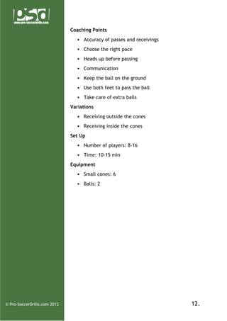 Coaching Points
• Accuracy of passes and receivings
• Choose the right pace
• Heads up before passing
• Communication
• Keep the ball on the ground
• Use both feet to pass the ball
• Take care of extra balls
Variations
• Receiving outside the cones
• Receiving inside the cones
Set Up
• Number of players: 8-16
• Time: 10-15 min
Equipment
• Small cones: 6
• Balls: 2

© Pro-SoccerDrills.com 2012

12.

 