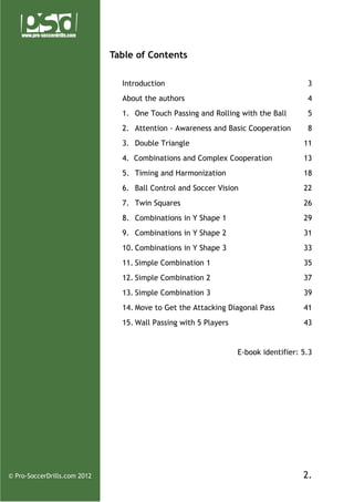 Table of Contents
Introduction

3

About the authors

4

1. One Touch Passing and Rolling with the Ball

5

2. Attention - Awareness and Basic Cooperation

8

3. Double Triangle

11

4. Combinations and Complex Cooperation

13

5. Timing and Harmonization

18

6. Ball Control and Soccer Vision

22

7. Twin Squares

26

8. Combinations in Y Shape 1

29

9. Combinations in Y Shape 2

31

10. Combinations in Y Shape 3

33

11. Simple Combination 1

35

12. Simple Combination 2

37

13. Simple Combination 3

39

14. Move to Get the Attacking Diagonal Pass

41

15. Wall Passing with 5 Players

43

E-book identifier: 5.3

© Pro-SoccerDrills.com 2012

2.

 