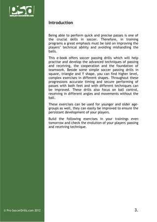 Introduction
Being able to perform quick and precise passes is one of
the crucial skills in soccer. Therefore, in training
programs a great emphasis must be laid on improving the
players’ technical ability and avoiding mishandling the
balls.
This e-book offers soccer passing drills which will help
practise and develop the advanced techniques of passing
and receiving, the cooperation and the foundation of
teamwork. Beside some simple soccer passing drills in
square, triangle and Y shape, you can find higher level,
complex exercises in different shapes. Throughout these
progressions accurate timing and secure performing of
passes with both feet and with different techniques can
be improved. These drills also focus on ball control,
receiving in different angles and movements without the
ball.
These exercises can be used for younger and older agegroups as well, they can easily be improved to ensure the
persistant development of your players.
Build the following exercises in your trainings even
tomorrow and check the evolution of your players' passing
and receiving technique.

© Pro-SoccerDrills.com 2012

3.

 