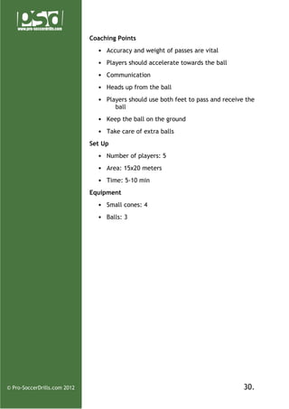 Coaching Points
• Accuracy and weight of passes are vital
• Players should accelerate towards the ball
• Communication
• Heads up from the ball
• Players should use both feet to pass and receive the
ball
• Keep the ball on the ground
• Take care of extra balls
Set Up
• Number of players: 5
• Area: 15x20 meters
• Time: 5-10 min
Equipment
• Small cones: 4
• Balls: 3

© Pro-SoccerDrills.com 2012

30.

 