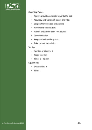 Coaching Points
• Players should accelerate towards the ball
• Accuracy and weight of passes are vital
• Cooperation between the players
• Movements without ball
• Players should use both feet to pass
• Communication
• Keep the ball on the ground
• Take care of extra balls
Set Up
• Number of players: 6
• Area: 12x12 m
• Time: 5 - 10 min
Equipment
• Small cones: 4
• Balls: 1

© Pro-SoccerDrills.com 2012

38.

 