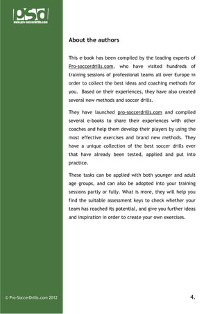 About the authors
This e-book has been compiled by the leading experts of
Pro-soccerdrills.com, who have visited hundreds of
training sessions of professional teams all over Europe in
order to collect the best ideas and coaching methods for
you. Based on their experiences, they have also created
several new methods and soccer drills.
They have launched pro-soccerdrills.com and compiled
several e-books to share their experiences with other
coaches and help them develop their players by using the
most effective exercises and brand new methods. They
have a unique collection of the best soccer drills ever
that have already been tested, applied and put into
practice.
These tasks can be applied with both younger and adult
age groups, and can also be adopted into your training
sessions partly or fully. What is more, they will help you
find the suitable assessment keys to check whether your
team has reached its potential, and give you further ideas
and inspiration in order to create your own exercises.

© Pro-SoccerDrills.com 2012

4.

 