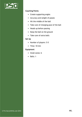 Coaching Points
• Create supporting angles
• Accuracy and weight of passes
• Hit the middle of the ball
• Take care of changing pace of the ball
• Heads up before passing
• Keep the ball on the ground
• Take care of extra balls
Set Up
• Number of players: 5-5
• Time: 10 min
Equipment
• Small cones: 6
• Balls: 1

© Pro-SoccerDrills.com 2012

44.

 
