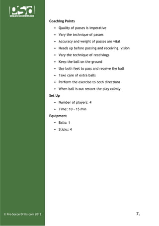 Coaching Points
• Quality of passes is imperative
• Vary the technique of passes
• Accuracy and weight of passes are vital
• Heads up before passing and receiving, vision
• Vary the technique of receivings
• Keep the ball on the ground
• Use both feet to pass and receive the ball
• Take care of extra balls
• Perform the exercise to both directions
• When ball is out restart the play calmly
Set Up
• Number of players: 4
• Time: 10 - 15 min
Equipment
• Balls: 1
• Sticks: 4

© Pro-SoccerDrills.com 2012

7.

 