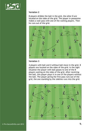 Variation 2
8 players dribble the ball in the grid, the other 8 are
located on the sides of the grid. The player in possession
makes a wall pass with one of the waiting players. Then
he runs out of the grid.

Variation 3
4 players with ball and 4 without ball move in the grid. 8
players are located on the sides of the grid. In the right
situation the player with ball passes to one of the 8
players waiting on the sides of the grid. After receiving
the ball, this player plays it to one of the players without
the ball. The player giving the first pass runs out of the
grid, the one standing by the sideline runs into the grid.

© Pro-SoccerDrills.com 2012

9.

 