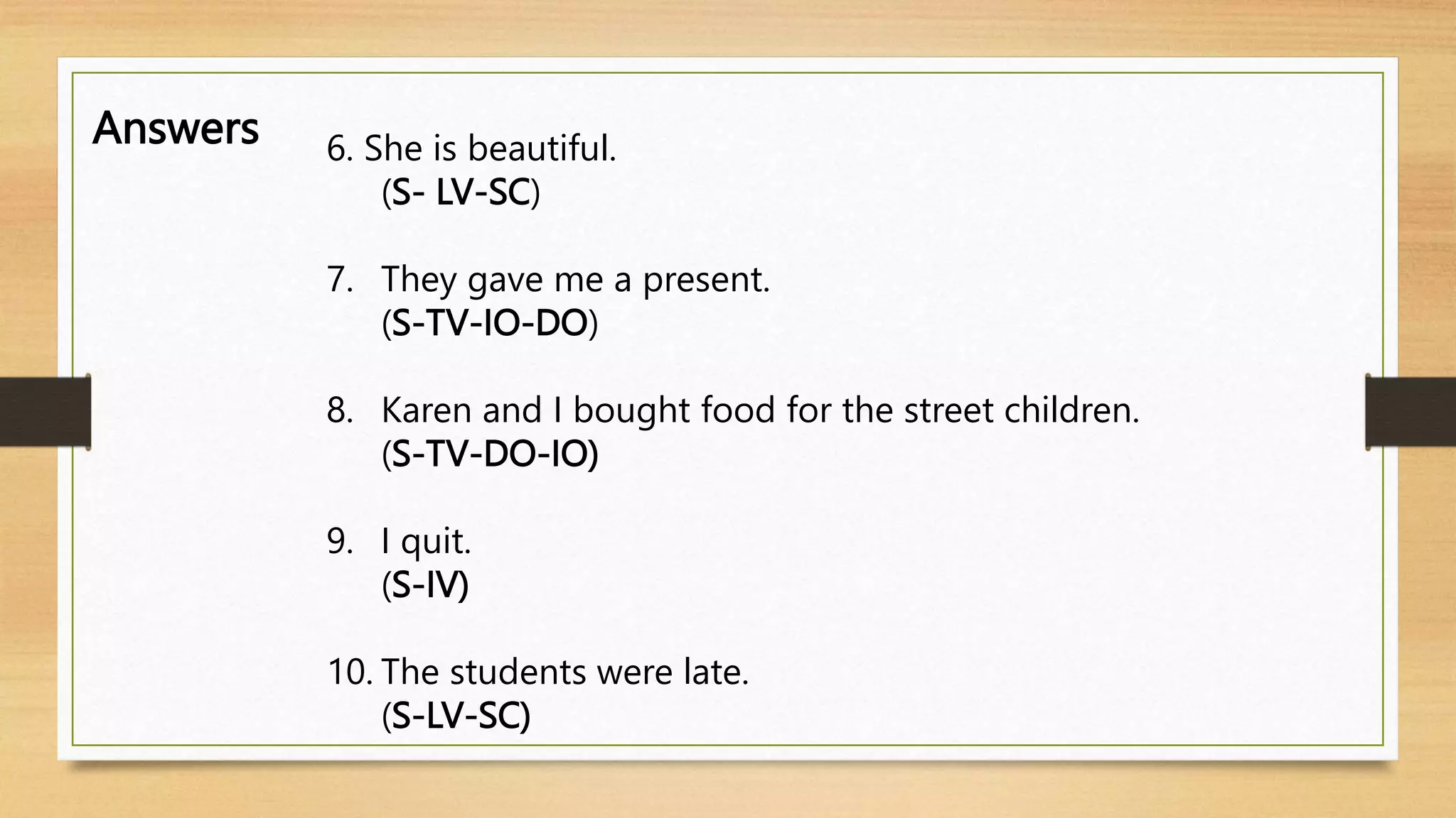 Answers 6. She is beautiful.
(S- LV-SC)
7. They gave me a present.
(S-TV-IO-DO)
8. Karen and I bought food for the street children.
(S-TV-DO-IO)
9. I quit.
(S-IV)
10. The students were late.
(S-LV-SC)
 