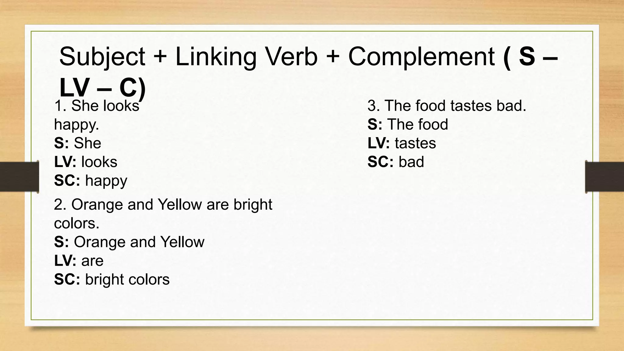 Subject + Linking Verb + Complement ( S –
LV – C)
1. She looks
happy.
S: She
LV: looks
SC: happy
2. Orange and Yellow are bright
colors.
S: Orange and Yellow
LV: are
SC: bright colors
3. The food tastes bad.
S: The food
LV: tastes
SC: bad
 