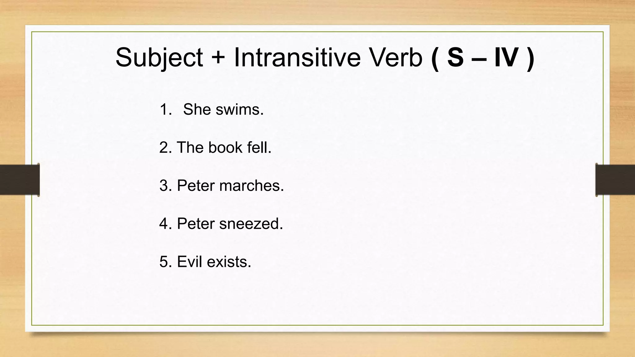 Subject + Intransitive Verb ( S – IV )
1. She swims.
2. The book fell.
3. Peter marches.
4. Peter sneezed.
5. Evil exists.
 