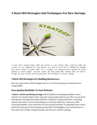 5 Basic SEO Strategies And Techniques For New Startups
A great SEO strategy brings traffic and revenue to your website. Since, both the traffic and
revenue are very significant for your business, you need to work hard to maintain the rankings
and steady stream of quality traffic. For a websites, two important items required for better
rankings in search engines- awesome content and high quality links. Besides these two factors,
Google take note of many other key parameters that contribute to website rankings.
5 Basic SEOStrategies For Budding Businesses:-
Here are some of those SEO strategies, that are crucial for giving your website boost in
Google SERPs.
Earn Quality Backlinks To Your Website:-
A better content marketing strategy will be helpful in developing backlinks to your
website. You should explore other ways also to get people to link to you. This you can do by
offering link exchange with quality websites, writing for a large publication, conducting
industry interviews and recommending your content to influencers. However, while
acquiring backlinks, ensure that they are from reputed websites. Creating link farms can do
much harm than good. Avoid buying spammy links and indulging in any such practices as
they may invite Google's Penguin penalty and tank your website rankings.
 
