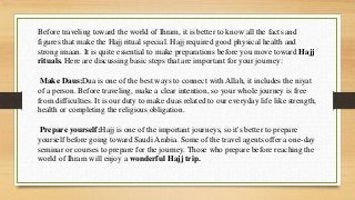 Before traveling toward the world of Ihram, it is better to know all the facts and
figures that make the Hajj ritual special. Hajj required good physical health and
strong imaan. It is quite essential to make preparations before you move toward Hajj
rituals. Here are discussing basic steps that are important for your journey:
Make Daus:Dua is one of the best ways to connect with Allah, it includes the niyat
of a person. Before traveling, make a clear intention, so your whole journey is free
from difficulties. It is our duty to make duas related to our everyday life like strength,
health or completing the religious obligation.
Prepare yourself:Hajj is one of the important journeys, so it's better to prepare
yourself before going toward Saudi Arabia. Some of the travel agents offer a one-day
seminar or courses to prepare for the journey. Those who prepare before reaching the
world of Ihram will enjoy a wonderful Hajj trip.
 