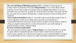 The cost and timing of Pilgrimage journey:Make a schedule of your journey for
instance where to spend time. The normal Hajj duration is 3 to 4 week. Hence before
traveling, it's your duty to plan your religious tour accordingly. Meanwhile, if you are a
job holder, thus you must have to apply for vacations before traveling. Your agent will tell
the exact date of your journey. Through this, a rough estimation of your traveling will be
estimated.
Focus on physical health:Probably, it is true that sickness and health is natural. Also, it
seems compulsory to take the essential step of focusing on good health. It is
recommended that first consult your doctor and have a proper checkup. Indeed, going for
a Hajj, you might be physically fit as well as financially. So, an overall checkup is
important before you take a religious flight.
Be aware of all the requirements:
The travel agency has many ranges of Hajj packages, so it seems important to consider
the agent which is responsible because all your matter is based on the good agent. It
seems vital to consider one of the best travel agency in your town that handles everything
on your behalf like services, visa process, tickets and another submission of documents.
 